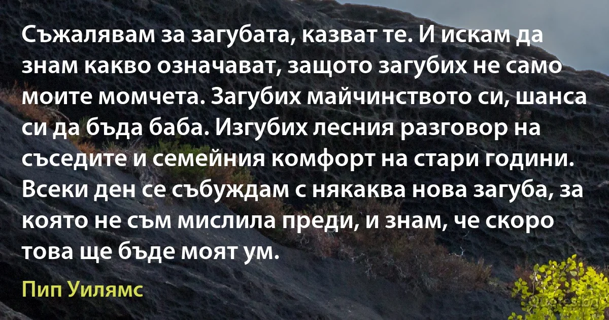 Съжалявам за загубата, казват те. И искам да знам какво означават, защото загубих не само моите момчета. Загубих майчинството си, шанса си да бъда баба. Изгубих лесния разговор на съседите и семейния комфорт на стари години. Всеки ден се събуждам с някаква нова загуба, за която не съм мислила преди, и знам, че скоро това ще бъде моят ум. (Пип Уилямс)