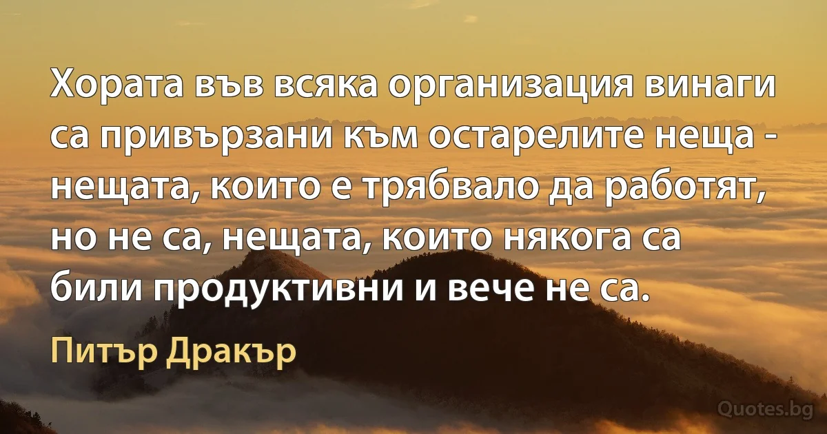 Хората във всяка организация винаги са привързани към остарелите неща - нещата, които е трябвало да работят, но не са, нещата, които някога са били продуктивни и вече не са. (Питър Дракър)