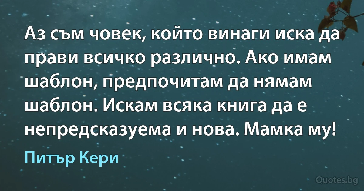 Аз съм човек, който винаги иска да прави всичко различно. Ако имам шаблон, предпочитам да нямам шаблон. Искам всяка книга да е непредсказуема и нова. Мамка му! (Питър Кери)