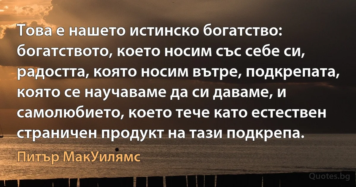 Това е нашето истинско богатство: богатството, което носим със себе си, радостта, която носим вътре, подкрепата, която се научаваме да си даваме, и самолюбието, което тече като естествен страничен продукт на тази подкрепа. (Питър МакУилямс)