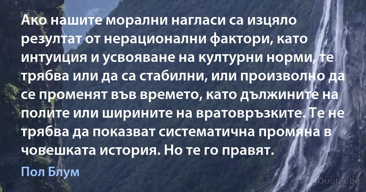 Ако нашите морални нагласи са изцяло резултат от нерационални фактори, като интуиция и усвояване на културни норми, те трябва или да са стабилни, или произволно да се променят във времето, като дължините на полите или ширините на вратовръзките. Те не трябва да показват систематична промяна в човешката история. Но те го правят. (Пол Блум)