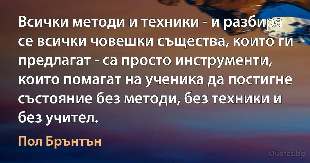 Всички методи и техники - и разбира се всички човешки същества, които ги предлагат - са просто инструменти, които помагат на ученика да постигне състояние без методи, без техники и без учител. (Пол Брънтън)