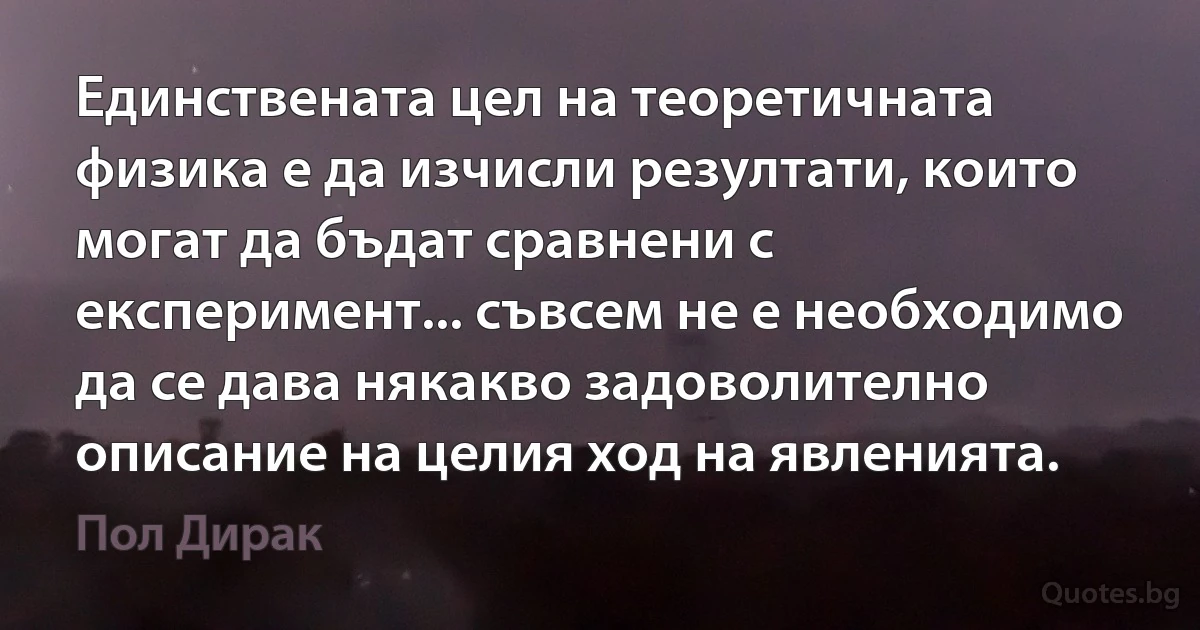 Единствената цел на теоретичната физика е да изчисли резултати, които могат да бъдат сравнени с експеримент... съвсем не е необходимо да се дава някакво задоволително описание на целия ход на явленията. (Пол Дирак)