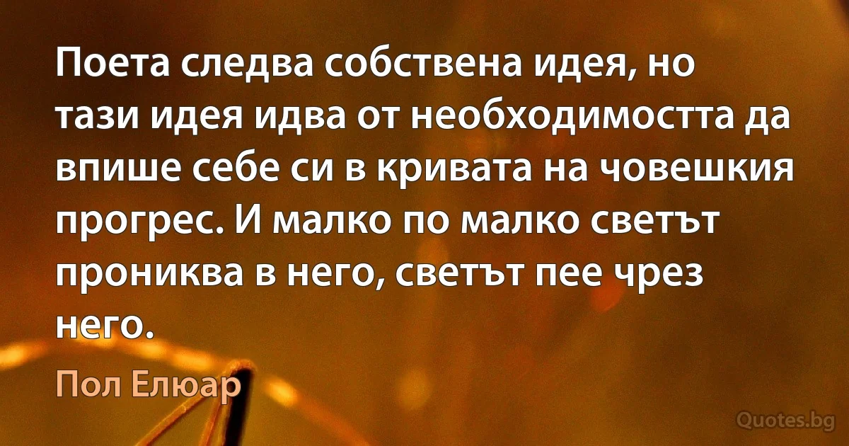 Поета следва собствена идея, но тази идея идва от необходимостта да впише себе си в кривата на човешкия прогрес. И малко по малко светът прониква в него, светът пее чрез него. (Пол Елюар)