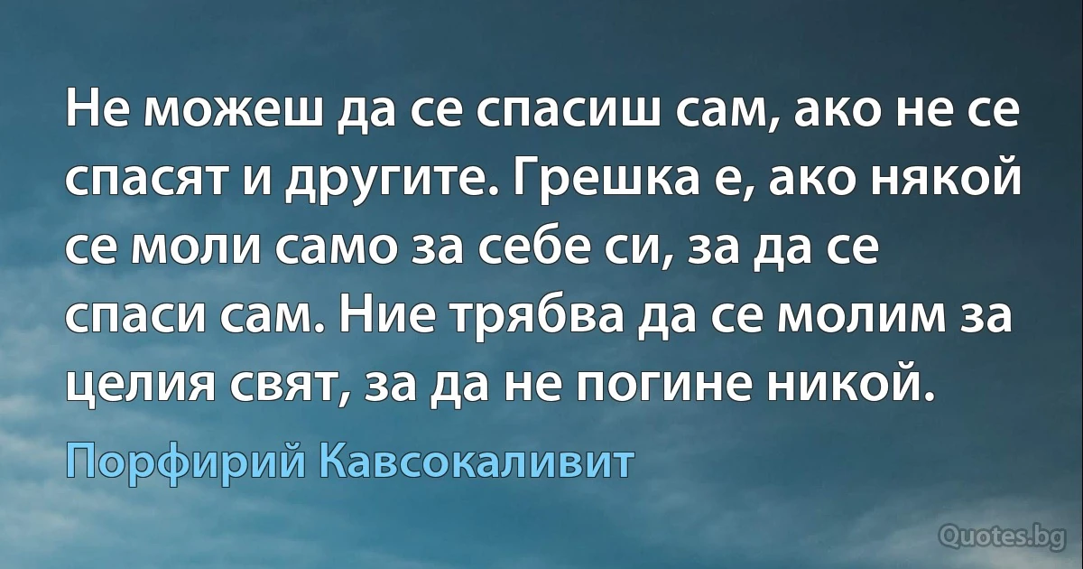 Не можеш да се спасиш сам, ако не се спасят и другите. Грешка е, ако някой се моли само за себе си, за да се спаси сам. Ние трябва да се молим за целия свят, за да не погине никой. (Порфирий Кавсокаливит)