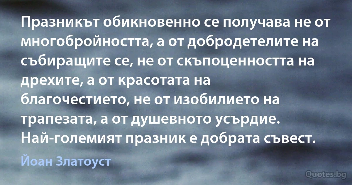 Празникът обикновенно се получава не от многобройността, а от добродетелите на събиращите се, не от скъпоценността на дрехите, а от красотата на благочестието, не от изобилието на трапезата, а от душевното усърдие. Най-големият празник е добрата съвест. (Йоан Златоуст)
