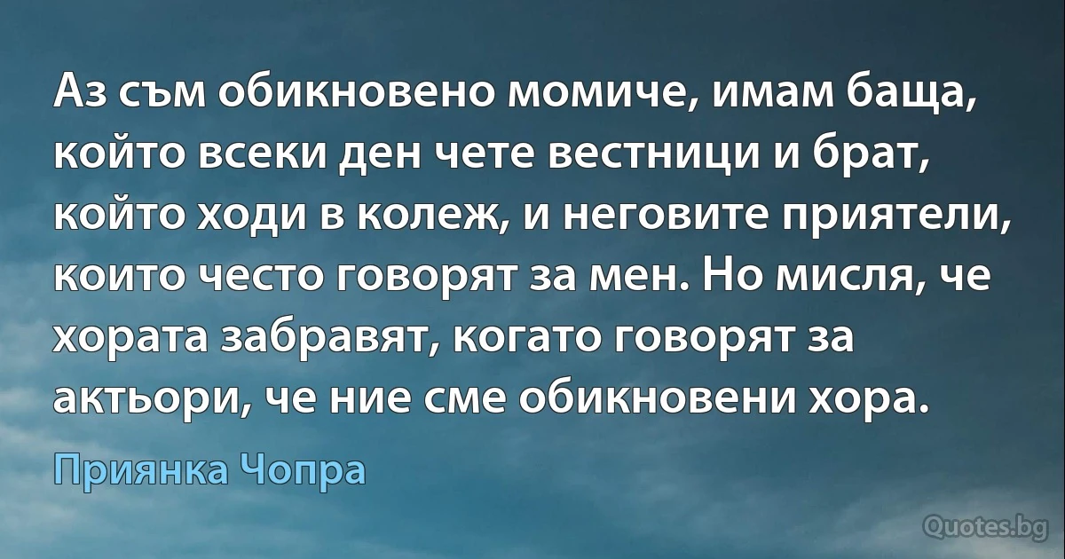 Аз съм обикновено момиче, имам баща, който всеки ден чете вестници и брат, който ходи в колеж, и неговите приятели, които често говорят за мен. Но мисля, че хората забравят, когато говорят за актьори, че ние сме обикновени хора. (Приянка Чопра)