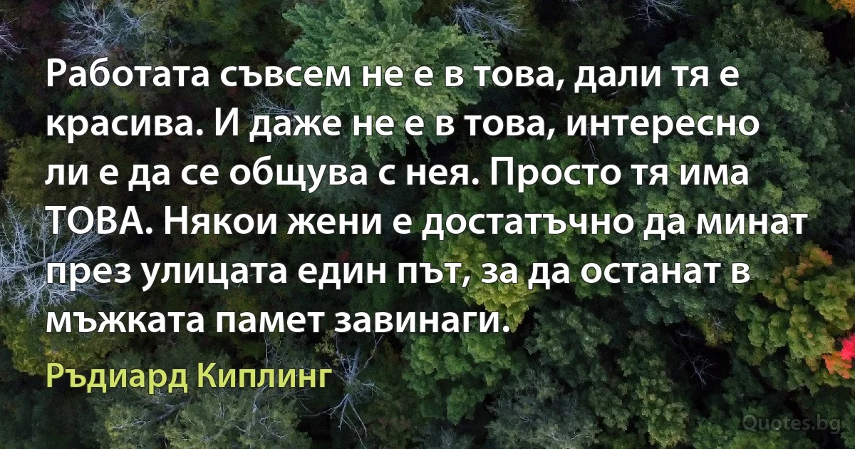 Работата съвсем не е в това, дали тя е красива. И даже не е в това, интересно ли е да се общува с нея. Просто тя има ТОВА. Някои жени е достатъчно да минат през улицата един път, за да останат в мъжката памет завинаги. (Ръдиард Киплинг)