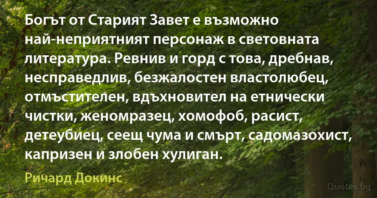 Богът от Старият Завет е възможно най-неприятният персонаж в световната литература. Ревнив и горд с това, дребнав, несправедлив, безжалостен властолюбец, отмъстителен, вдъхновител на етнически чистки, женомразец, хомофоб, расист, детеубиец, сеещ чума и смърт, садомазохист, капризен и злобен хулиган. (Ричард Докинс)