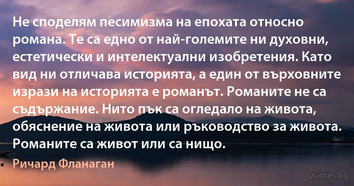 Не споделям песимизма на епохата относно романа. Те са едно от най-големите ни духовни, естетически и интелектуални изобретения. Като вид ни отличава историята, а един от върховните изрази на историята е романът. Романите не са съдържание. Нито пък са огледало на живота, обяснение на живота или ръководство за живота. Романите са живот или са нищо. (Ричард Фланаган)