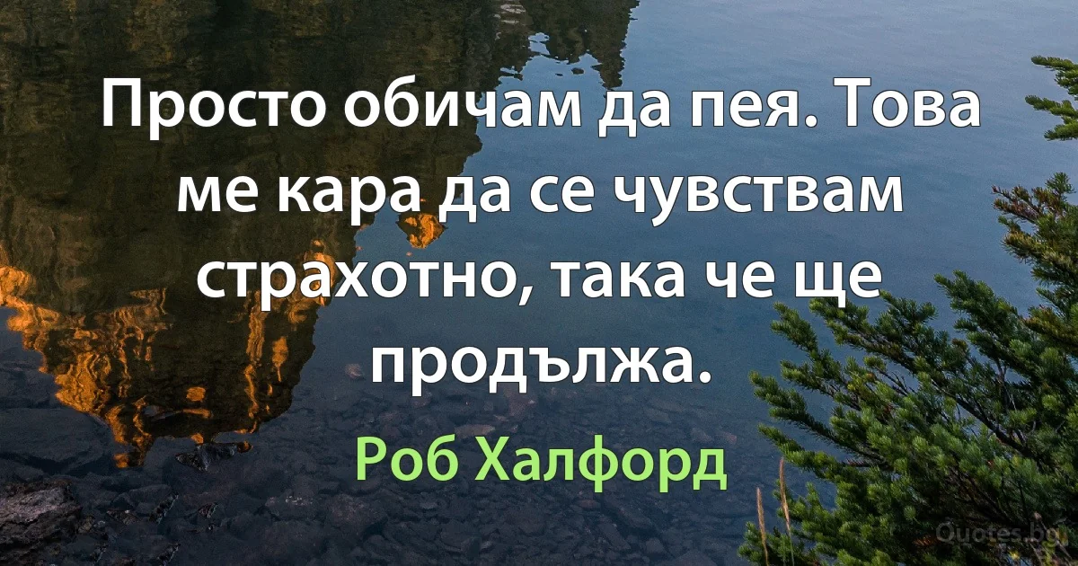 Просто обичам да пея. Това ме кара да се чувствам страхотно, така че ще продължа. (Роб Халфорд)