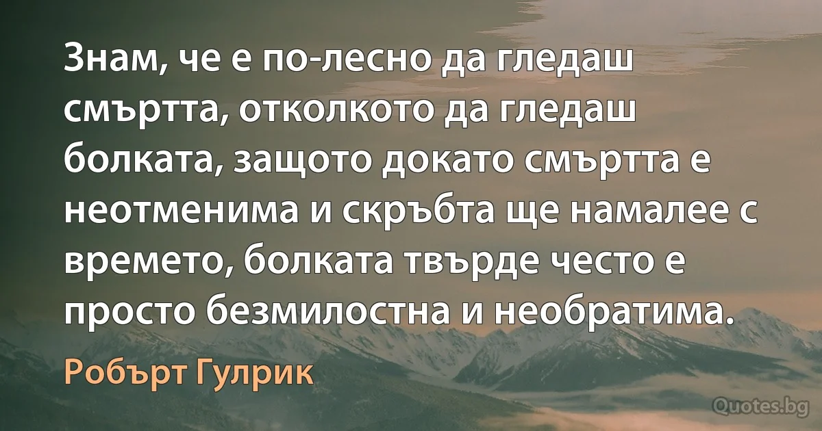 Знам, че е по-лесно да гледаш смъртта, отколкото да гледаш болката, защото докато смъртта е неотменима и скръбта ще намалее с времето, болката твърде често е просто безмилостна и необратима. (Робърт Гулрик)