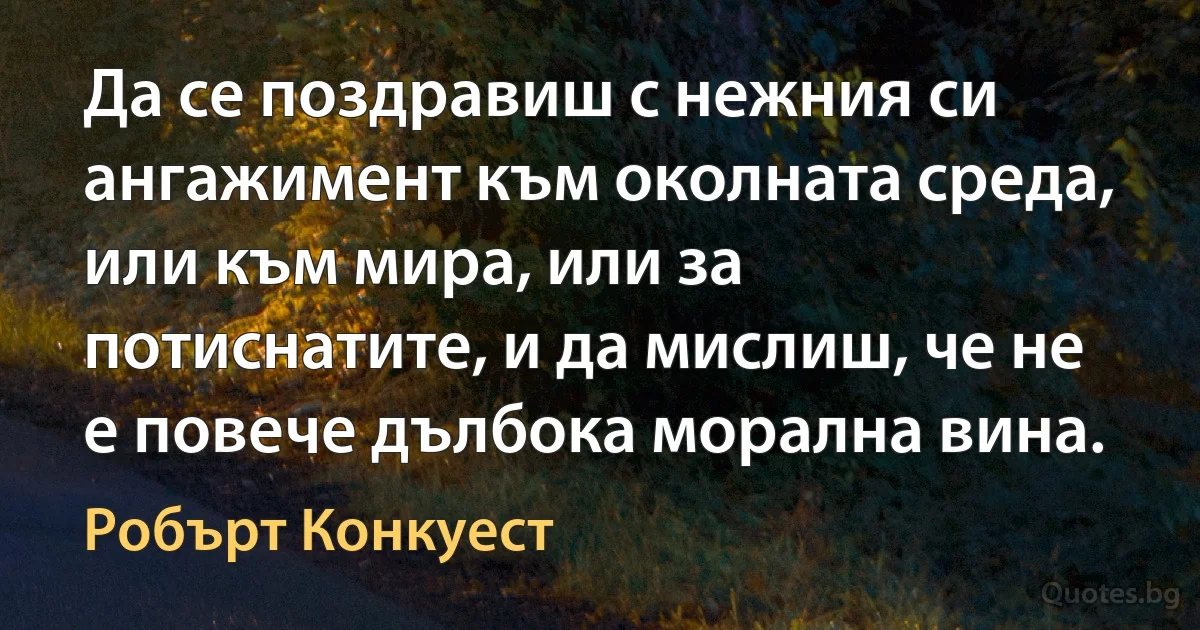 Да се поздравиш с нежния си ангажимент към околната среда, или към мира, или за потиснатите, и да мислиш, че не е повече дълбока морална вина. (Робърт Конкуест)