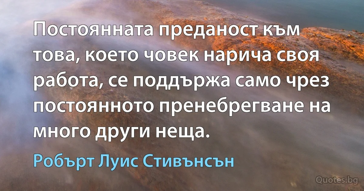 Постоянната преданост към това, което човек нарича своя работа, се поддържа само чрез постоянното пренебрегване на много други неща. (Робърт Луис Стивънсън)