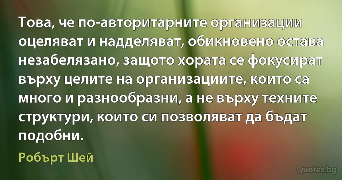 Това, че по-авторитарните организации оцеляват и надделяват, обикновено остава незабелязано, защото хората се фокусират върху целите на организациите, които са много и разнообразни, а не върху техните структури, които си позволяват да бъдат подобни. (Робърт Шей)