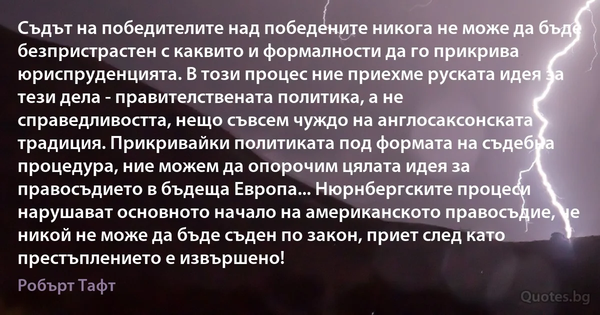 Съдът на победителите над победените никога не може да бъде безпристрастен с каквито и формалности да го прикрива юриспруденцията. В този процес ние приехме руската идея за тези дела - правителствената политика, а не справедливостта, нещо съвсем чуждо на англосаксонската традиция. Прикривайки политиката под формата на съдебна процедура, ние можем да опорочим цялата идея за правосъдието в бъдеща Европа... Нюрнбергските процеси нарушават основното начало на американското правосъдие, че никой не може да бъде съден по закон, приет след като престъплението е извършено! (Робърт Тафт)