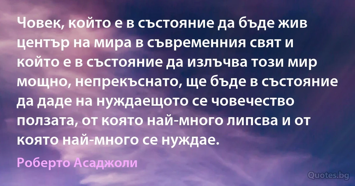 Човек, който е в състояние да бъде жив център на мира в съвременния свят и който е в състояние да излъчва този мир мощно, непрекъснато, ще бъде в състояние да даде на нуждаещото се човечество ползата, от която най-много липсва и от която най-много се нуждае. (Роберто Асаджоли)