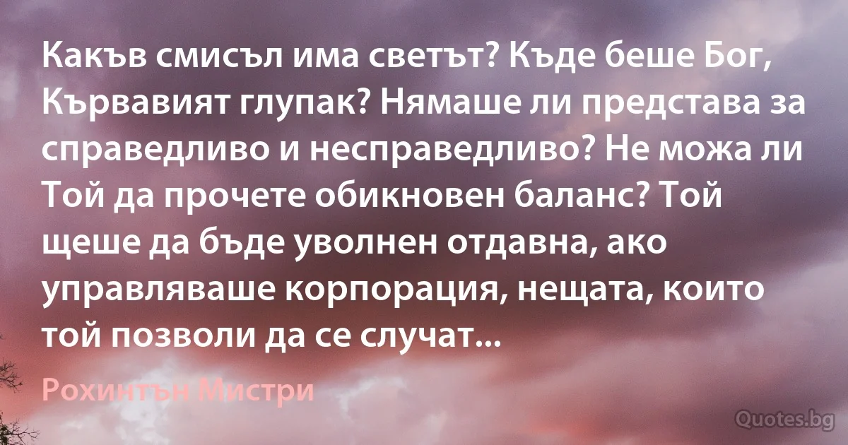 Какъв смисъл има светът? Къде беше Бог, Кървавият глупак? Нямаше ли представа за справедливо и несправедливо? Не можа ли Той да прочете обикновен баланс? Той щеше да бъде уволнен отдавна, ако управляваше корпорация, нещата, които той позволи да се случат... (Рохинтън Мистри)