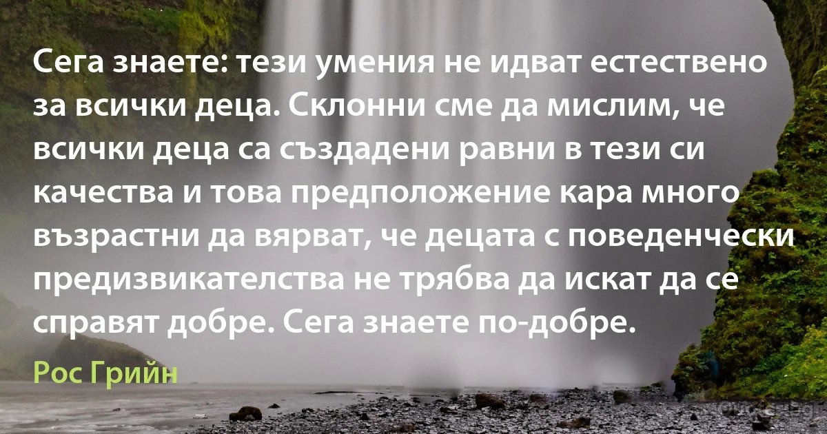 Сега знаете: тези умения не идват естествено за всички деца. Склонни сме да мислим, че всички деца са създадени равни в тези си качества и това предположение кара много възрастни да вярват, че децата с поведенчески предизвикателства не трябва да искат да се справят добре. Сега знаете по-добре. (Рос Грийн)