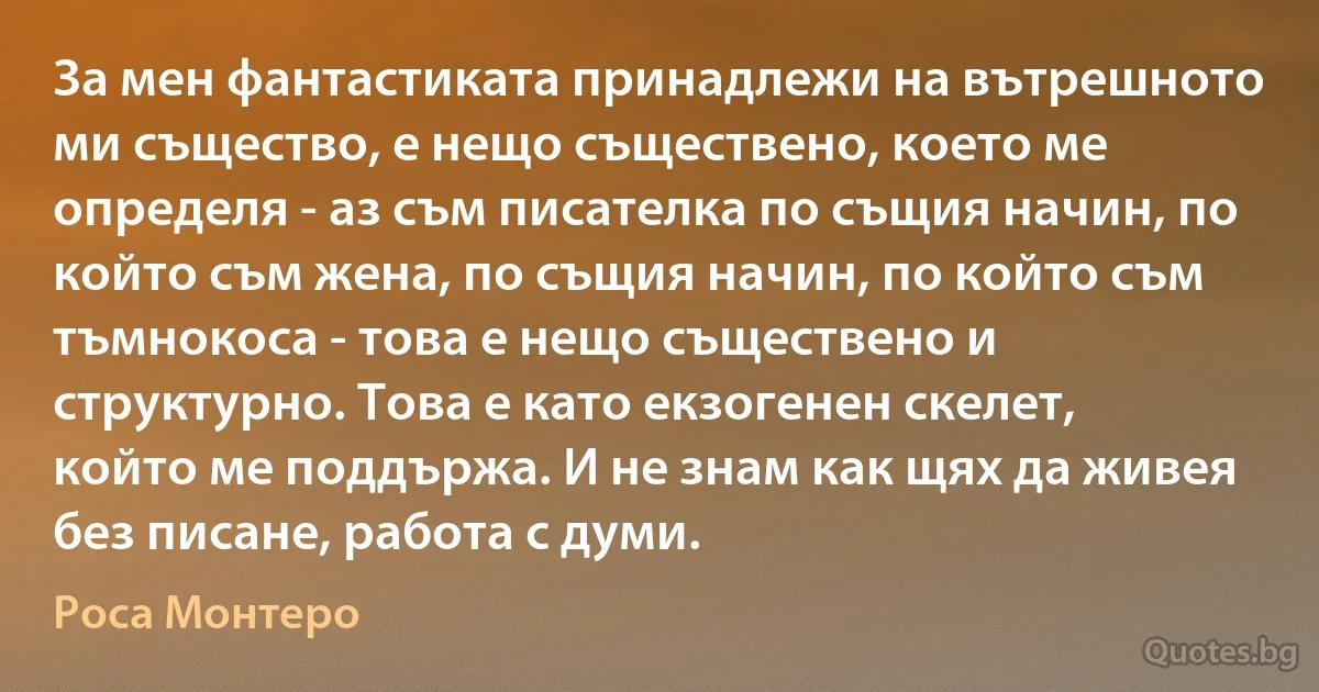 За мен фантастиката принадлежи на вътрешното ми същество, е нещо съществено, което ме определя - аз съм писателка по същия начин, по който съм жена, по същия начин, по който съм тъмнокоса - това е нещо съществено и структурно. Това е като екзогенен скелет, който ме поддържа. И не знам как щях да живея без писане, работа с думи. (Роса Монтеро)