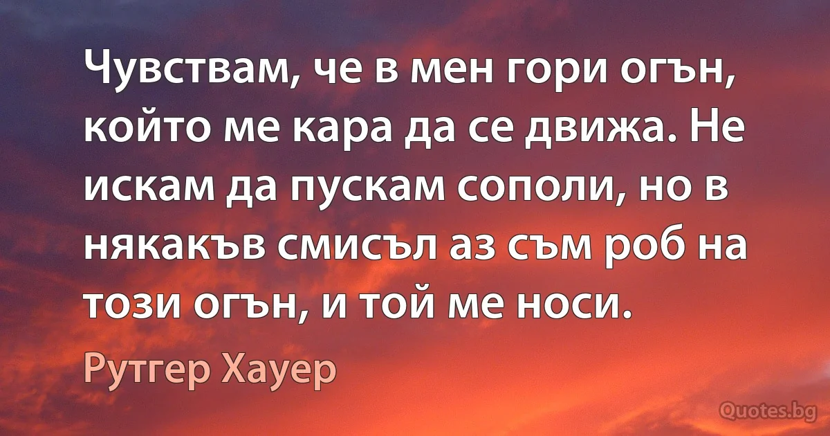 Чувствам, че в мен гори огън, който ме кара да се движа. Не искам да пускам сополи, но в някакъв смисъл аз съм роб на този огън, и той ме носи. (Рутгер Хауер)