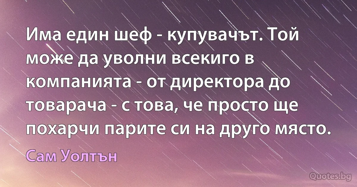 Има един шеф - купувачът. Той може да уволни всекиго в компанията - от директора до товарача - с това, че просто ще похарчи парите си на друго място. (Сам Уолтън)