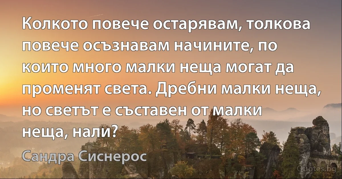 Колкото повече остарявам, толкова повече осъзнавам начините, по които много малки неща могат да променят света. Дребни малки неща, но светът е съставен от малки неща, нали? (Сандра Сиснерос)