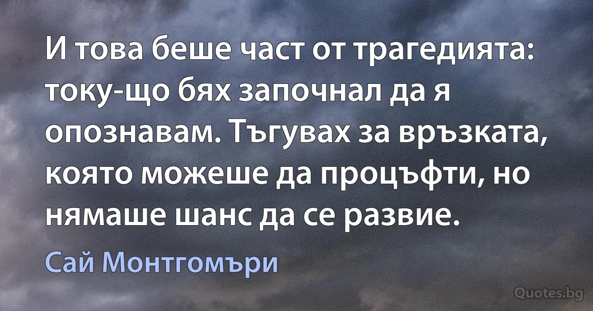 И това беше част от трагедията: току-що бях започнал да я опознавам. Тъгувах за връзката, която можеше да процъфти, но нямаше шанс да се развие. (Сай Монтгомъри)