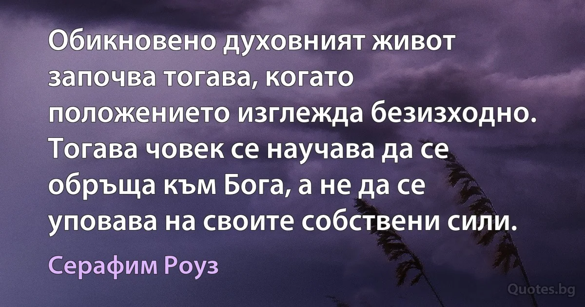 Обикновено духовният живот започва тогава, когато положението изглежда безизходно. Тогава човек се научава да се обръща към Бога, а не да се уповава на своите собствени сили. (Серафим Роуз)