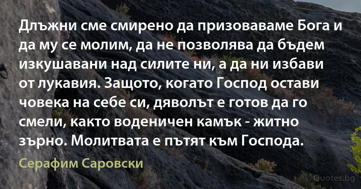 Длъжни сме смирено да призоваваме Бога и да му се молим, да не позволява да бъдем изкушавани над силите ни, а да ни избави от лукавия. Защото, когато Господ остави човека на себе си, дяволът е готов да го смели, както воденичен камък - житно зърно. Молитвата е пътят към Господа. (Серафим Саровски)