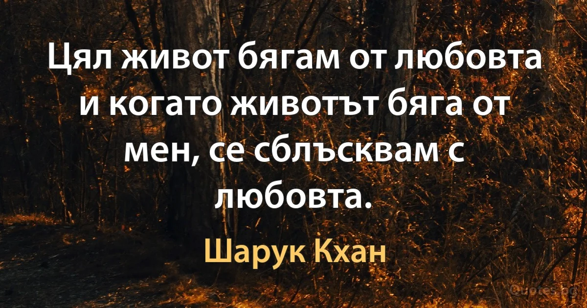 Цял живот бягам от любовта и когато животът бяга от мен, се сблъсквам с любовта. (Шарук Кхан)