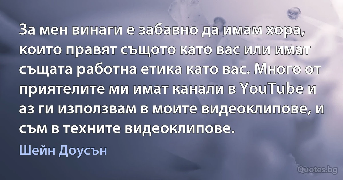 За мен винаги е забавно да имам хора, които правят същото като вас или имат същата работна етика като вас. Много от приятелите ми имат канали в YouTube и аз ги използвам в моите видеоклипове, и съм в техните видеоклипове. (Шейн Доусън)