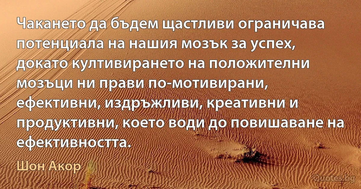 Чакането да бъдем щастливи ограничава потенциала на нашия мозък за успех, докато култивирането на положителни мозъци ни прави по-мотивирани, ефективни, издръжливи, креативни и продуктивни, което води до повишаване на ефективността. (Шон Акор)