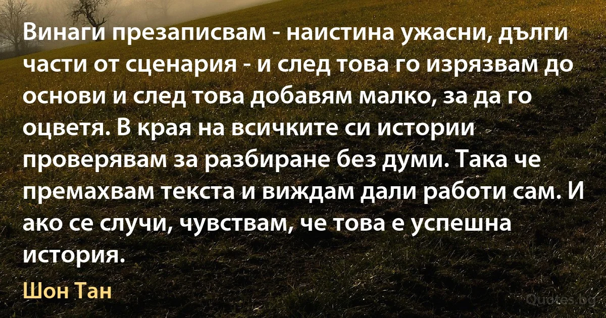 Винаги презаписвам - наистина ужасни, дълги части от сценария - и след това го изрязвам до основи и след това добавям малко, за да го оцветя. В края на всичките си истории проверявам за разбиране без думи. Така че премахвам текста и виждам дали работи сам. И ако се случи, чувствам, че това е успешна история. (Шон Тан)