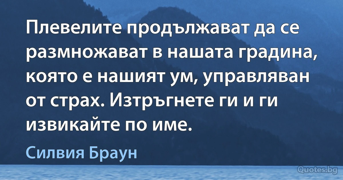 Плевелите продължават да се размножават в нашата градина, която е нашият ум, управляван от страх. Изтръгнете ги и ги извикайте по име. (Силвия Браун)