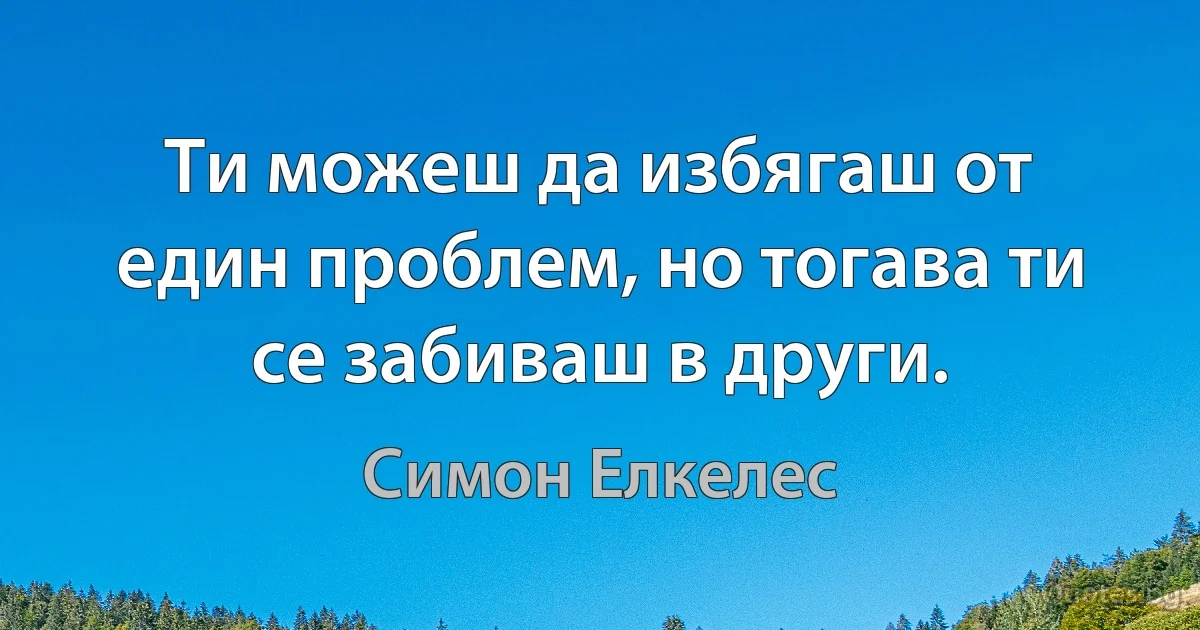 Ти можеш да избягаш от един проблем, но тогава ти се забиваш в други. (Симон Елкелес)