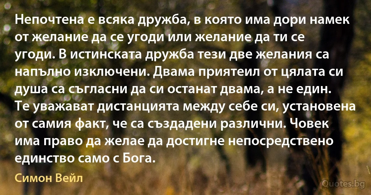 Непочтена е всяка дружба, в която има дори намек от желание да се угоди или желание да ти се угоди. В истинската дружба тези две желания са напълно изключени. Двама приятеил от цялата си душа са съгласни да си останат двама, а не един. Те уважават дистанцията между себе си, установена от самия факт, че са създадени различни. Човек има право да желае да достигне непосредствено единство само с Бога. (Симон Вейл)