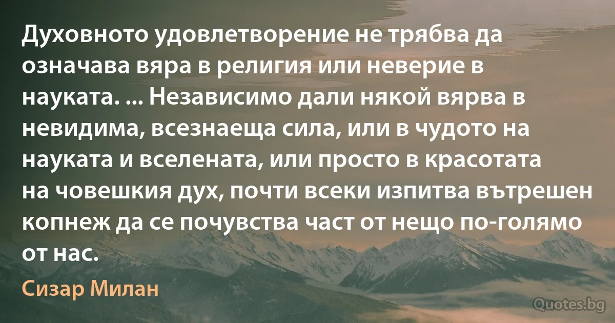 Духовното удовлетворение не трябва да означава вяра в религия или неверие в науката. ... Независимо дали някой вярва в невидима, всезнаеща сила, или в чудото на науката и вселената, или просто в красотата на човешкия дух, почти всеки изпитва вътрешен копнеж да се почувства част от нещо по-голямо от нас. (Сизар Милан)