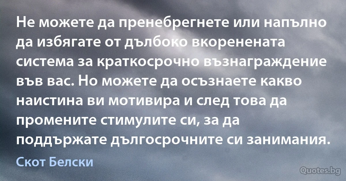 Не можете да пренебрегнете или напълно да избягате от дълбоко вкоренената система за краткосрочно възнаграждение във вас. Но можете да осъзнаете какво наистина ви мотивира и след това да промените стимулите си, за да поддържате дългосрочните си занимания. (Скот Белски)