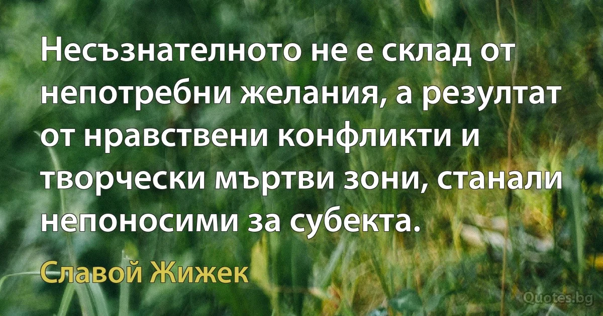 Несъзнателното не е склад от непотребни желания, а резултат от нравствени конфликти и творчески мъртви зони, станали непоносими за субекта. (Славой Жижек)