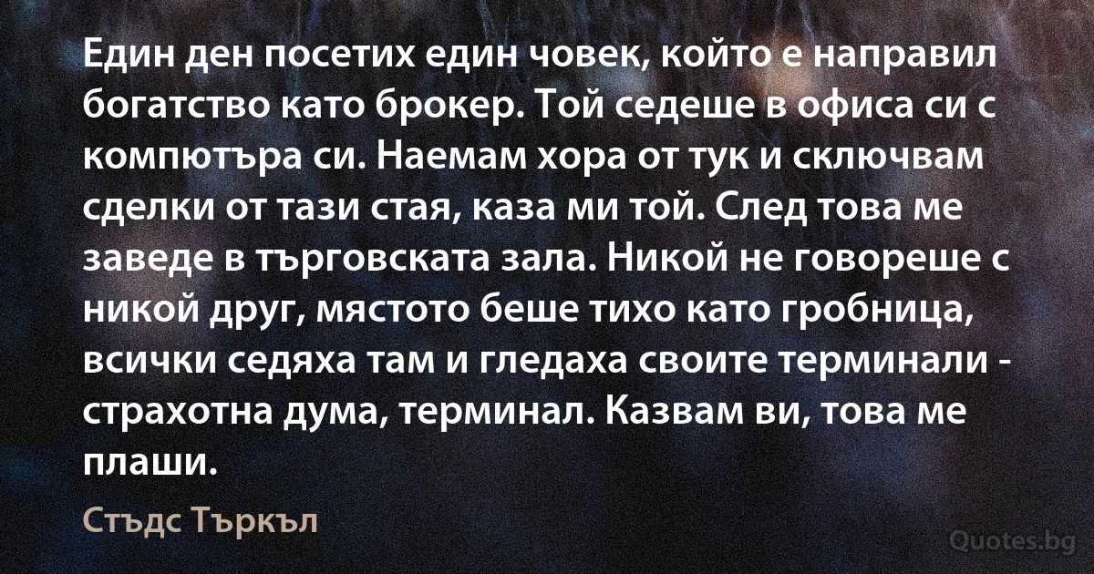 Един ден посетих един човек, който е направил богатство като брокер. Той седеше в офиса си с компютъра си. Наемам хора от тук и сключвам сделки от тази стая, каза ми той. След това ме заведе в търговската зала. Никой не говореше с никой друг, мястото беше тихо като гробница, всички седяха там и гледаха своите терминали - страхотна дума, терминал. Казвам ви, това ме плаши. (Стъдс Търкъл)