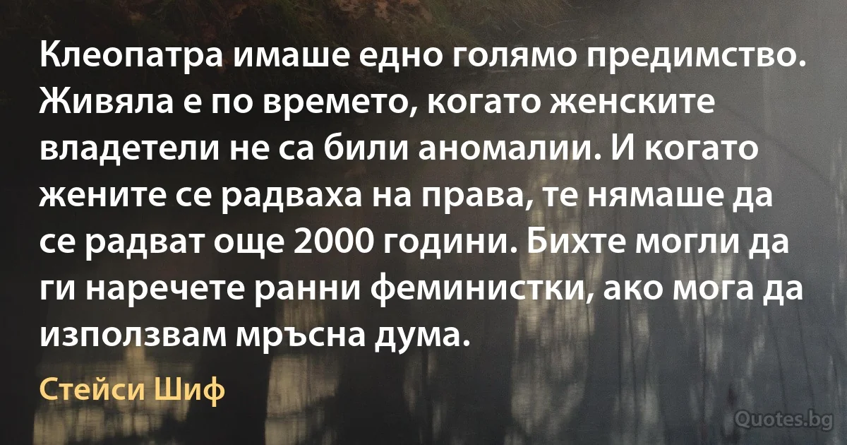 Клеопатра имаше едно голямо предимство. Живяла е по времето, когато женските владетели не са били аномалии. И когато жените се радваха на права, те нямаше да се радват още 2000 години. Бихте могли да ги наречете ранни феминистки, ако мога да използвам мръсна дума. (Стейси Шиф)