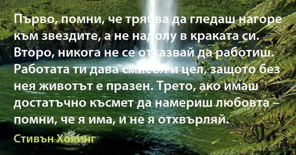 Първо, помни, че трябва да гледаш нагоре към звездите, а не надолу в краката си. Второ, никога не се отказвай да работиш. Работата ти дава смисъл и цел, защото без нея животът е празен. Трето, ако имаш достатъчно късмет да намериш любовта – помни, че я има, и не я отхвърляй. (Стивън Хокинг)