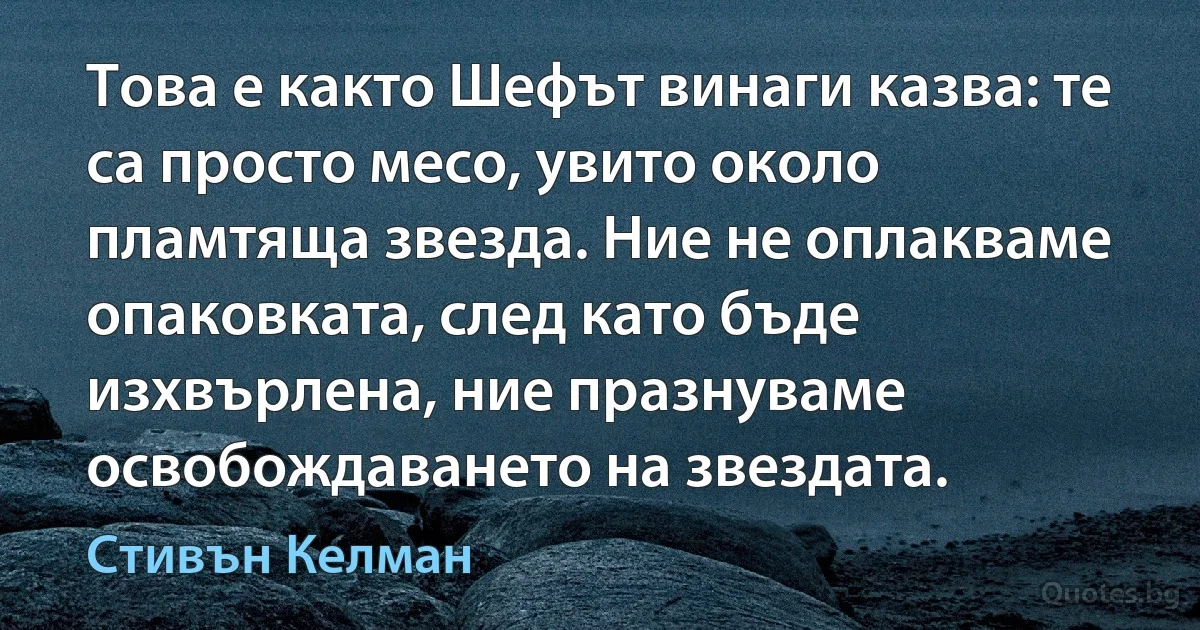 Това е както Шефът винаги казва: те са просто месо, увито около пламтяща звезда. Ние не оплакваме опаковката, след като бъде изхвърлена, ние празнуваме освобождаването на звездата. (Стивън Келман)