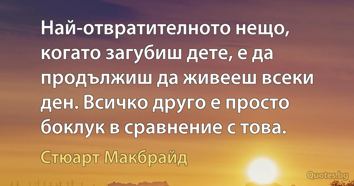 Най-отвратителното нещо, когато загубиш дете, е да продължиш да живееш всеки ден. Всичко друго е просто боклук в сравнение с това. (Стюарт Макбрайд)