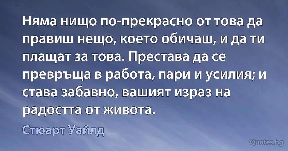 Няма нищо по-прекрасно от това да правиш нещо, което обичаш, и да ти плащат за това. Престава да се превръща в работа, пари и усилия; и става забавно, вашият израз на радостта от живота. (Стюарт Уайлд)