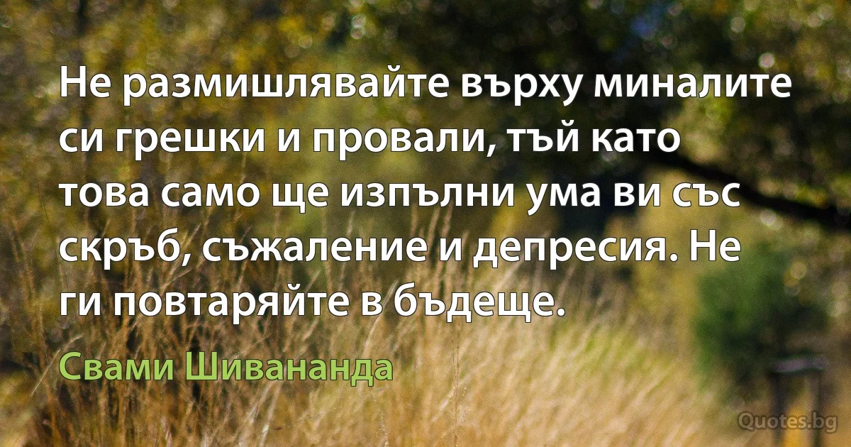 Не размишлявайте върху миналите си грешки и провали, тъй като това само ще изпълни ума ви със скръб, съжаление и депресия. Не ги повтаряйте в бъдеще. (Свами Шивананда)