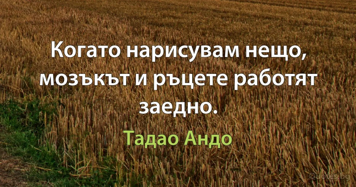 Когато нарисувам нещо, мозъкът и ръцете работят заедно. (Тадао Андо)