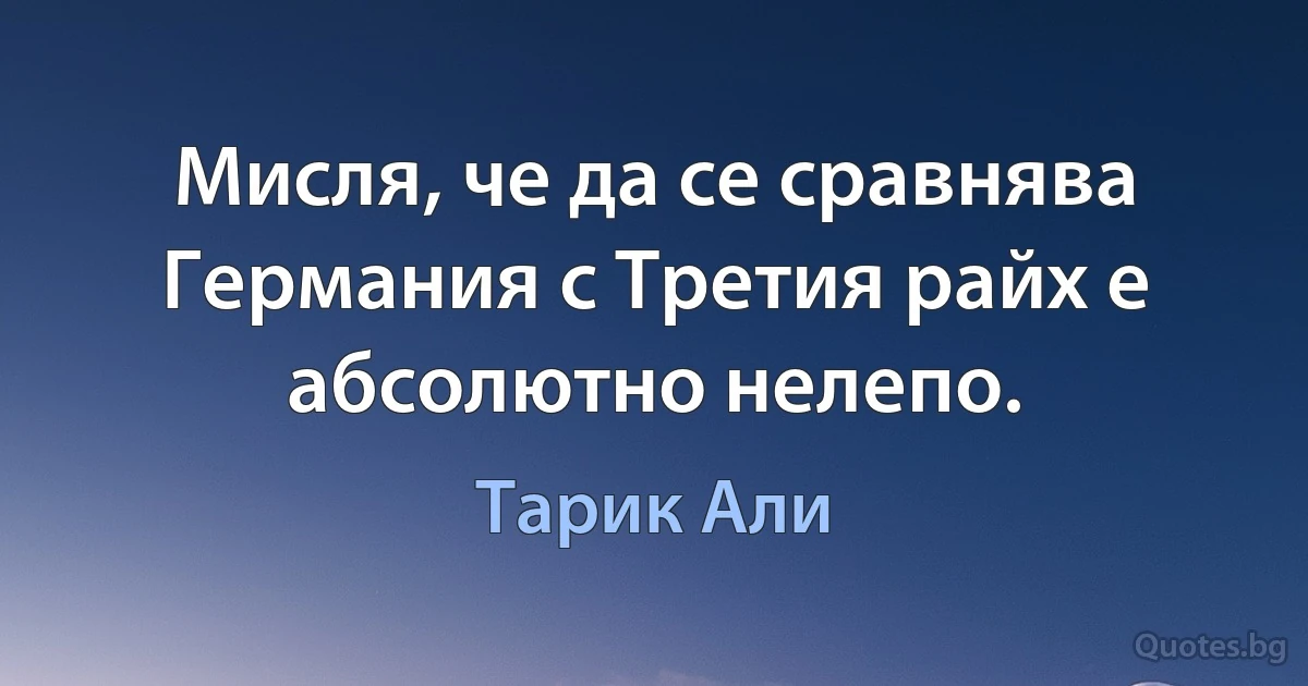 Мисля, че да се сравнява Германия с Третия райх е абсолютно нелепо. (Тарик Али)