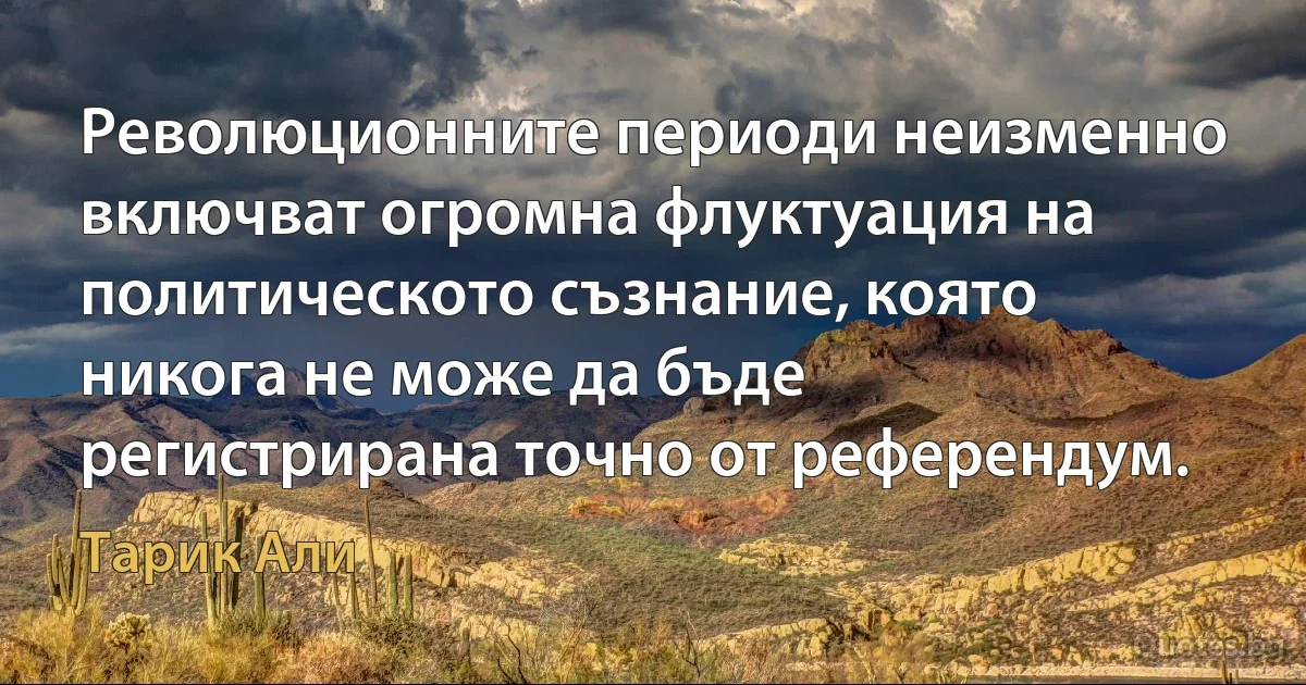 Революционните периоди неизменно включват огромна флуктуация на политическото съзнание, която никога не може да бъде регистрирана точно от референдум. (Тарик Али)